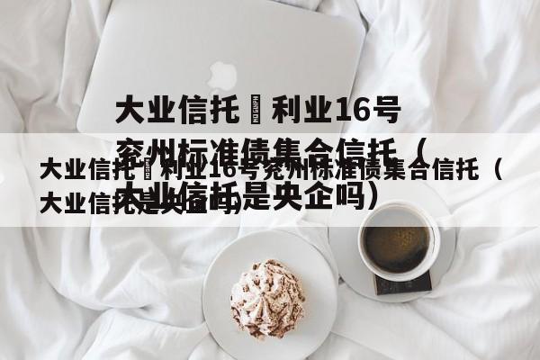 大业信托–利业16号兖州标准债集合信托（大业信托是央企吗）