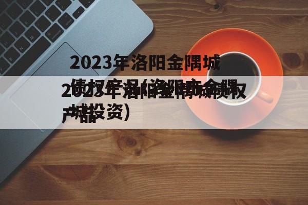 2023年洛阳金隅城债权产品(洛阳市金隅城投资)