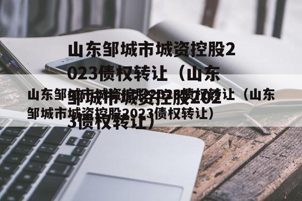 山东邹城市城资控股2023债权转让（山东邹城市城资控股2023债权转让）