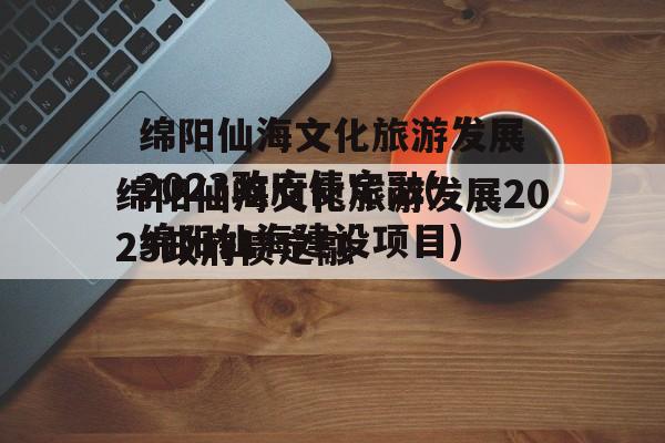 绵阳仙海文化旅游发展2023政府债定融(绵阳仙海建设项目)