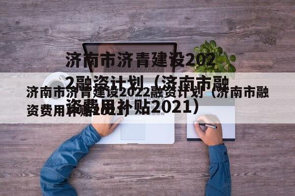 济南市济青建设2022融资计划（济南市融资费用补贴2021）