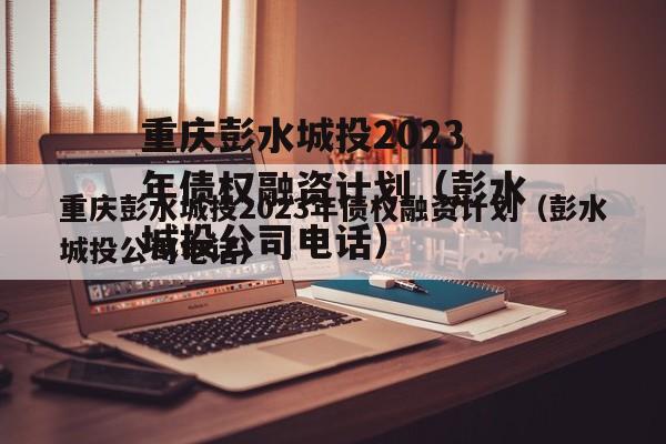 重庆彭水城投2023年债权融资计划（彭水城投公司电话）