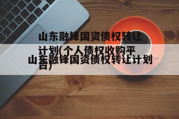 山东融锋国资债权转让计划(个人债权收购平台)