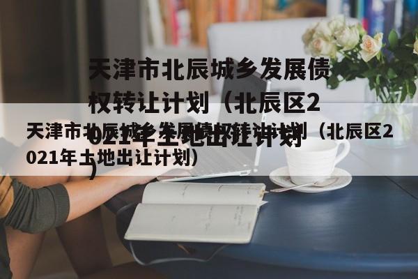 天津市北辰城乡发展债权转让计划（北辰区2021年土地出让计划）