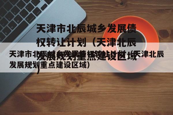 天津市北辰城乡发展债权转让计划（天津北辰发展规划重点建设区域）