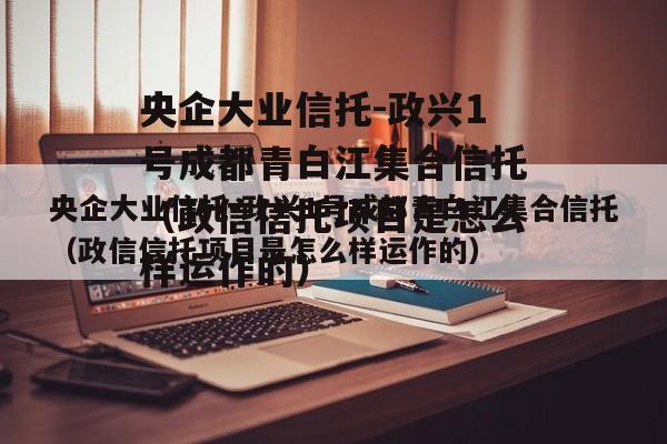 央企大业信托-政兴1号成都青白江集合信托（政信信托项目是怎么样运作的）