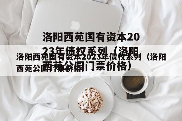 洛阳西苑国有资本2023年债权系列（洛阳西苑公园门票价格）