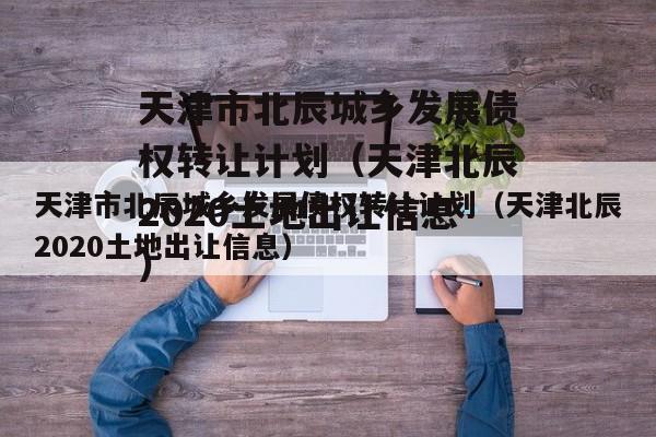 天津市北辰城乡发展债权转让计划（天津北辰2020土地出让信息）