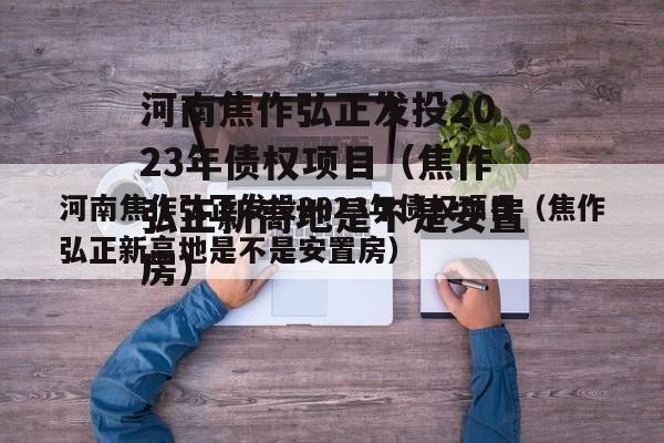 河南焦作弘正发投2023年债权项目（焦作弘正新高地是不是安置房）