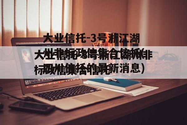 大业信托-3号浙江湖州非标政信集合信托(四川信托的最新消息)