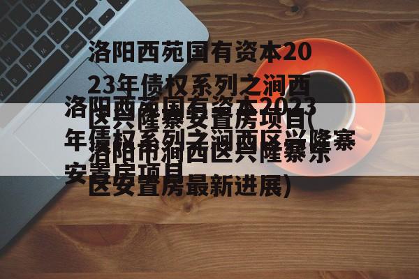 洛阳西苑国有资本2023年债权系列之涧西区兴隆寨安置房项目(洛阳市涧西区兴隆寨东区安置房最新进展)