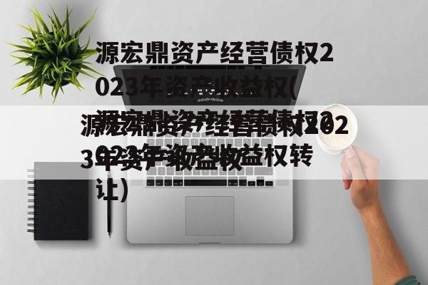 源宏鼎资产经营债权2023年资产收益权(源宏鼎资产经营债权2023年资产收益权转让)