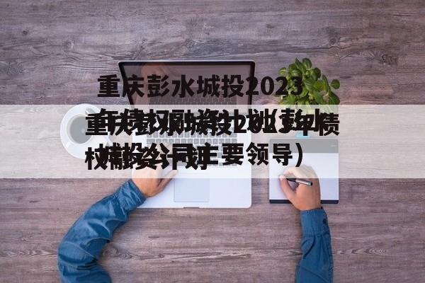 重庆彭水城投2023年债权融资计划(彭水城投公司主要领导)