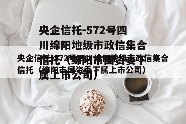 央企信托-572号四川绵阳地级市政信集合信托（绵阳市国资委下属上市公司）