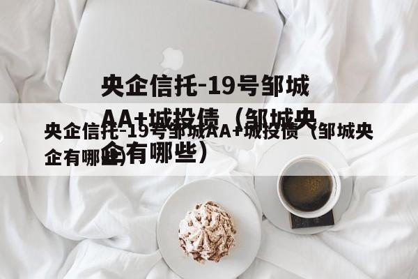 央企信托-19号邹城AA+城投债（邹城央企有哪些）