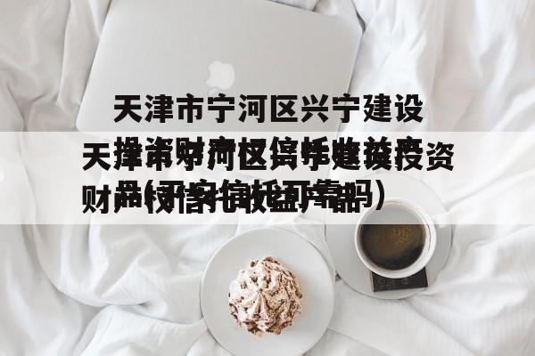 天津市宁河区兴宁建设投资财产权信托收益产品(平安信托可靠吗)
