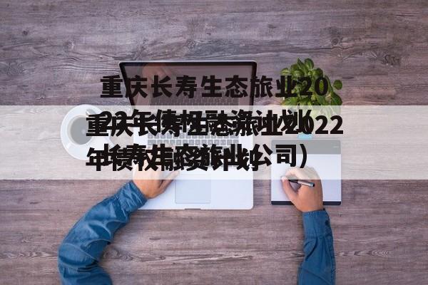 重庆长寿生态旅业2022年债权融资计划(长寿生态旅业公司)