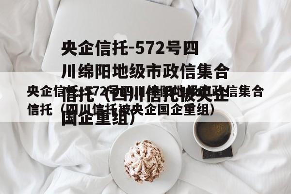 央企信托-572号四川绵阳地级市政信集合信托（四川信托被央企国企重组）