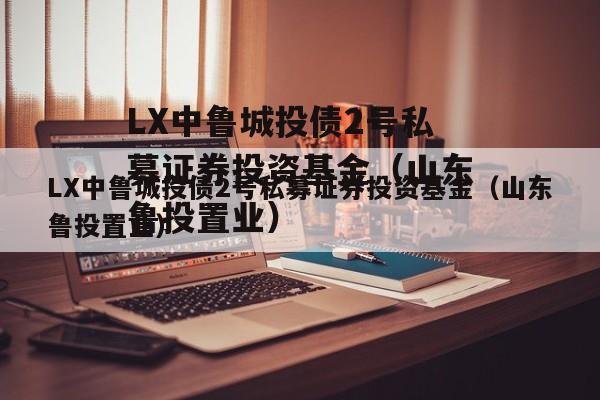 LX中鲁城投债2号私募证券投资基金（山东鲁投置业）