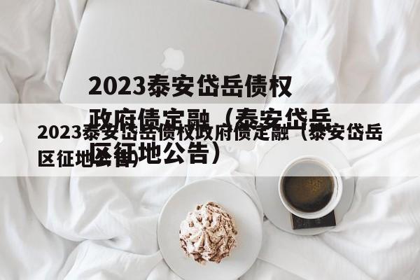 2023泰安岱岳债权政府债定融（泰安岱岳区征地公告）
