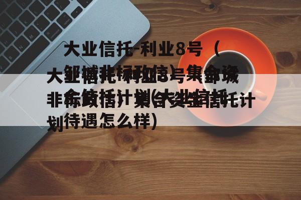 大业信托-利业8号（邹城非标政信）集合资金信托计划(大业信托待遇怎么样)