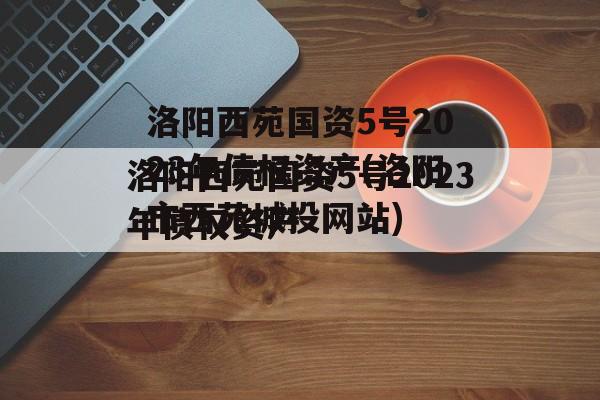 洛阳西苑国资5号2023年债权资产(洛阳市西苑城投网站)