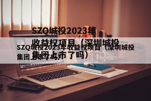SZQ城投2023年收益权项目（深圳城投集团上市了吗）