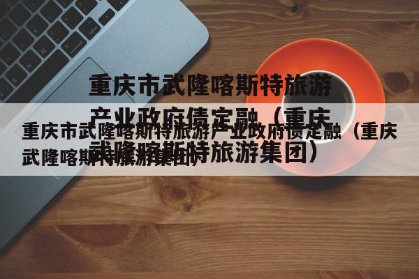 重庆市武隆喀斯特旅游产业政府债定融（重庆武隆喀斯特旅游集团）