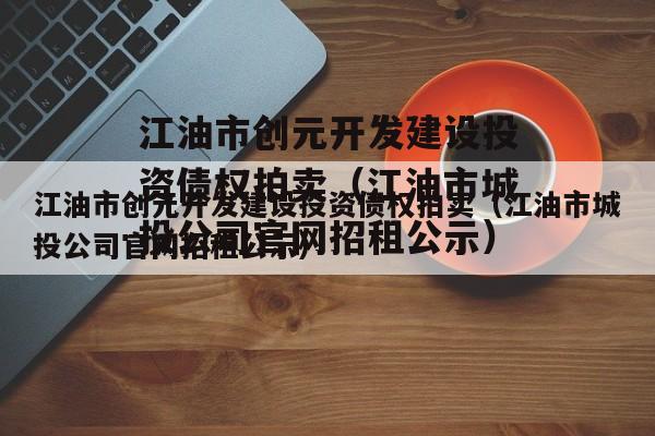 江油市创元开发建设投资债权拍卖（江油市城投公司官网招租公示）