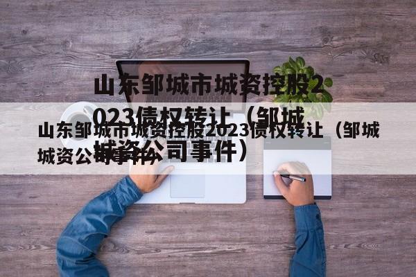 山东邹城市城资控股2023债权转让（邹城城资公司事件）