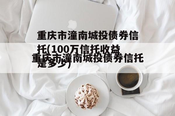 重庆市潼南城投债券信托(100万信托收益是多少)