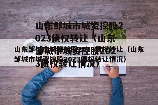 山东邹城市城资控股2023债权转让（山东邹城市城资控股2023债权转让情况）