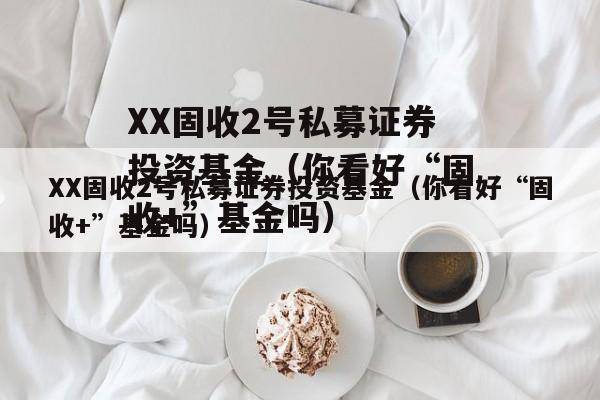 XX固收2号私募证券投资基金（你看好“固收+”基金吗）