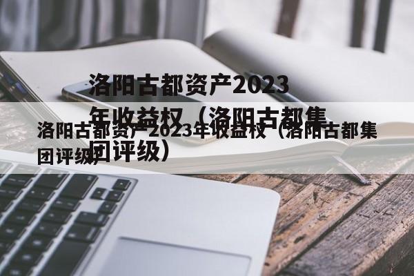 洛阳古都资产2023年收益权（洛阳古都集团评级）