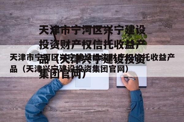 天津市宁河区兴宁建设投资财产权信托收益产品（天津兴宁建设投资集团官网）