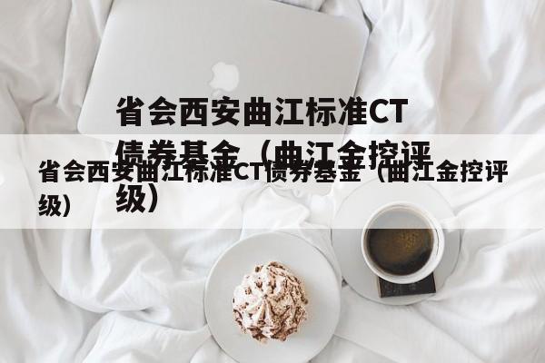 省会西安曲江标准CT债券基金（曲江金控评级）