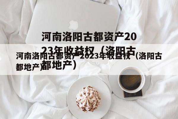 河南洛阳古都资产2023年收益权（洛阳古都地产）