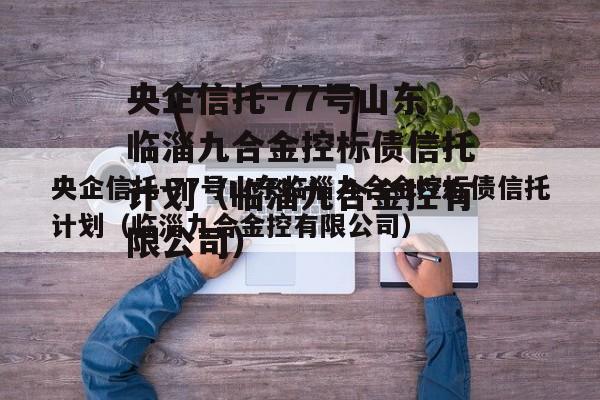 央企信托-77号山东临淄九合金控标债信托计划（临淄九合金控有限公司）