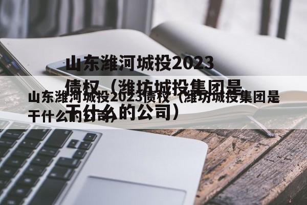 山东潍河城投2023债权（潍坊城投集团是干什么的公司）