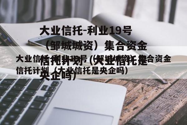 大业信托-利业19号（邹城城资）集合资金信托计划（大业信托是央企吗）