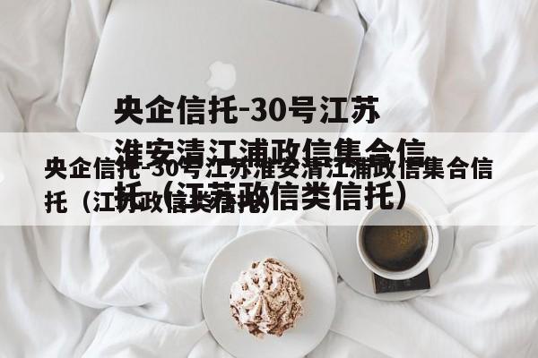 央企信托-30号江苏淮安清江浦政信集合信托（江苏政信类信托）