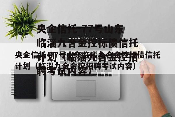 央企信托-77号山东临淄九合金控标债信托计划（临淄九合金控招聘考试内容）