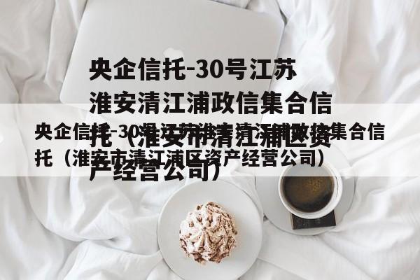 央企信托-30号江苏淮安清江浦政信集合信托（淮安市清江浦区资产经营公司）