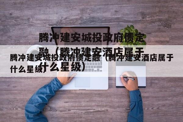 腾冲建安城投政府债定融（腾冲建安酒店属于什么星级）