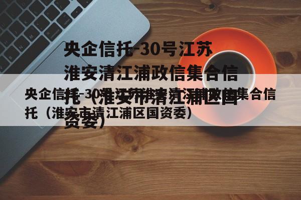 央企信托-30号江苏淮安清江浦政信集合信托（淮安市清江浦区国资委）