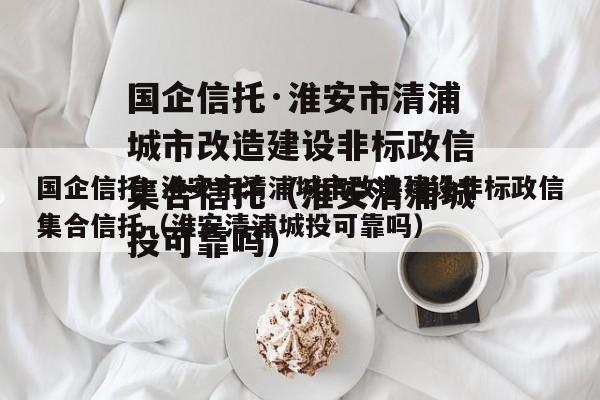 国企信托·淮安市清浦城市改造建设非标政信集合信托（淮安清浦城投可靠吗）