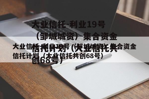 大业信托-利业19号（邹城城资）集合资金信托计划（大业信托共创68号）