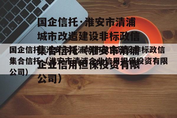 国企信托·淮安市清浦城市改造建设非标政信集合信托（淮安市清浦企业信用担保投资有限公司）