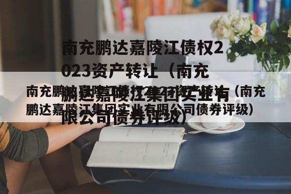 南充鹏达嘉陵江债权2023资产转让（南充鹏达嘉陵江集团实业有限公司债券评级）