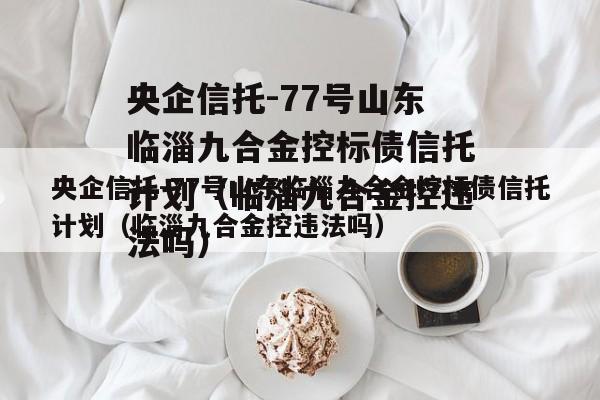 央企信托-77号山东临淄九合金控标债信托计划（临淄九合金控违法吗）